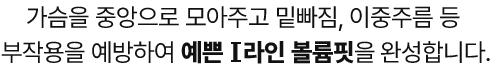 가슴을 중앙으로 모아주고 밑빠짐, 이중주름 등 부작용을 예방하여 예쁜 I 라인 볼륨핏을 완성합니다.