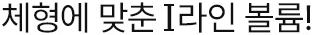 체형에 맞춘 I라인 볼륨!